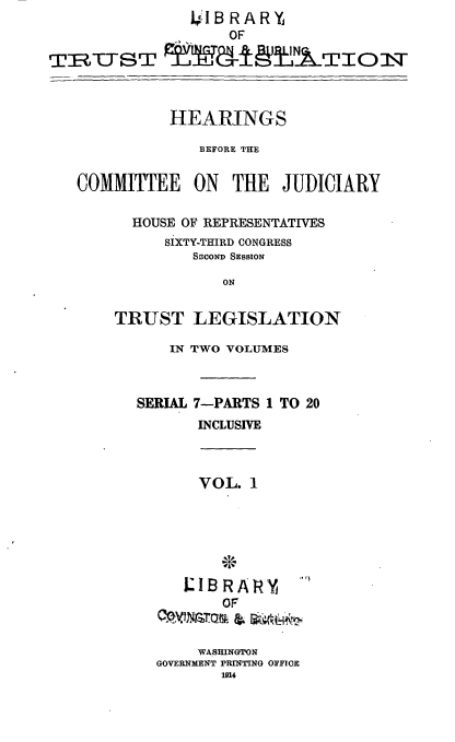 handle is hein.cbhear/cblhaaxg0001 and id is 1 raw text is:               JIB RARY
                  OF

TRZTST        ±-9           WITOXT



            HEARINGS

               BEFORE THE


   COMMITTEE   ON  THE  JUDICIARY

        HOUSE OF REPRESENTATIVES
            SIXTY-THIRD CONGRESS
               SECOND SESSION

                  ON


       TRUST LEGISLATION

            IN TWO VOLUMES



         SERIAL 7-PARTS 1 TO 20
               INCLUSIVE



               VOL. I






               LIBRARY    
                  OF


               WASHINGTON
           GOVERNMENT PRINTING OFFICE
                 1914


