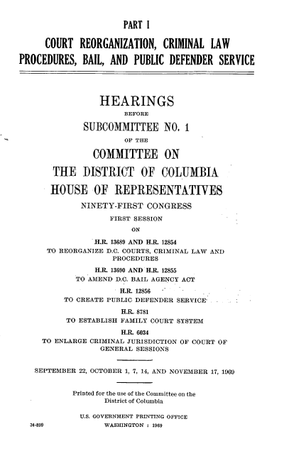 handle is hein.cbhear/cblhaayi0001 and id is 1 raw text is: 


                      PART I


      COURT REORGANIZATION, CRIMINAL LAW

PROCEDURES, BAIL, AND PUBLIC DEFENDER SERVICE





                 HEARINGS
                       BEFORE

              SUBCOMMITTEE NO, I

                       OF THE

                COMMITTEE ON

       THE    DISTRICT    OF COLUMBIA


       HOUSE OF REPRESENTATIVES

             NINETY-FIRST CONGRESS

                    FIRST SESSION
                        ON

                H.&. 13689 AND H.R. 12854
      TO REORGANIZE D.C. COURTS, CRIMINAL LAW AND
                    PROCEDURES

                H.R. 13690 AND H.R. 12855
            TO AMEND D.C. BAIL AGENCY ACT

                      H.R. 12856
          TO CREATE PUBLIC DEFENDER SERVICE.

                      H.R. 8781
          TO ESTABLISH FAMILY COURT SYSTEM

                      H.R. 6034
     TO ENLARGE CRIMINAL JURISDICTION OF COURT OF
                 GENERAL SESSIONS


   SEPTEMBER 22, OCTOBER 1, 7, 14, AND NOVEMBER 17, 1969


            Printed for the use of the Committee on the
                  District of Columbia

             U.S. GOVERNMENT PRINTING OFFICE
  34-899          WASHINGTON : 1969


