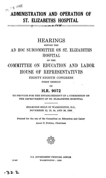 handle is hein.cbhear/cblhaayr0001 and id is 1 raw text is: 


ADMINISTRATION AND OPERATION OF

       ST. ELIZABETHS HOSPITAL


ADI


(COMM


          HEARINGS
             BEFORE THE
LOC SUBCOMMITTEE ON ST, ELIZABETHS
            HOSPITAL
               OF THE

ITTEE ON EDUCATION AND LABOR

HOUSE OF REPRESENTATIVES.
     EIGHTY-EIGHTH CONGRESS
            FIRST SESSION


                H.R. 9072
'TO PROVIDE FOR THE ESTABLISHMENT OF A COMMISSION ON
    THE IMPROVEMENT OF ST. ELIZABETHS HOSPITAL

       HEARINGS HELD IN WASHINGTON, D.C.,
         NOVEMBER 12, 13, 14, AND 20, 1963

   Printed for the use of the Committee on Education and Labor
             ADAM C. POWELL, Chairman





                  0


-27-067


U.S. GOVERNMENT PRINTING OFFICE
     WASHINGTON : 1964


-3Z2~-


