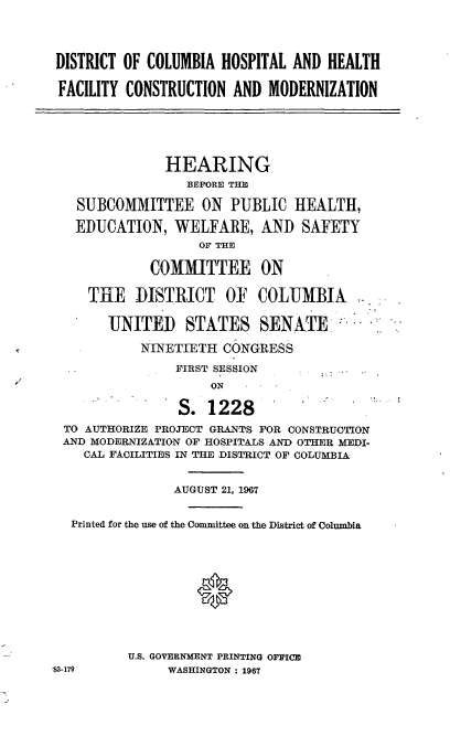 handle is hein.cbhear/cblhaazl0001 and id is 1 raw text is: 




DISTRICT OF COLUMBIA HOSPITAL AND HEALTH

FACILITY CONSTRUCTION AND MODERNIZATION


            HEARING
              BEFORE THE

SUBCOMMITTEE ON PUBLIC HEALTH,

EDUCATION, WELFARE, AND SAFETY
                OF THE

          COMMITTEE ON

  THE DISTRICT OF  COLUMBIA


UNITED STATES SENATE

    NINETIETH CONGRESS

         FIRST SESSION


               S. 1228
TO AUTHORIZE PROJECT GRANTS FOR CONSTRUCTION
AND MODERNIZATION OF HOSPITALS AND OTHER MEDI-
   CAL FACILITIES IN THE DISTRICT OF COLUMBIA


              AUGUST 21, 1967


 Printed for the use of the Committee on the District of Columbia


U.S. GOVERNMENT PRINTING OFFICE
     WASHINGTON : 1967


S3-179


