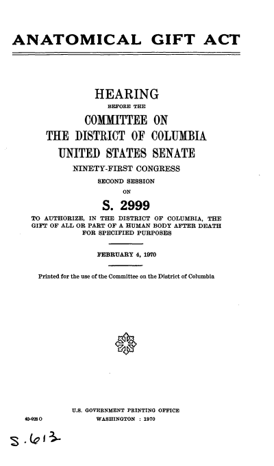 handle is hein.cbhear/cblhaazs0001 and id is 1 raw text is: 




ANATOMICAL GIFT ACT







                 HEARING
                   BEFORE THE

               COMMITTEE ON

       THE DISTRICT OF COLUMBIA

         UNITED STATES SENATE

            NINETY-FIRST CONGRESS

                 SECOND SESSION
                      ON

                  S. 2999
    TO AUTHORIZE, IN THE DISTRICT OF COLUMBIA, THE
    GIFT OF ALL OR PART OF A HUMAN BODY AFTER DEATH
              FOR SPECIFIED PURPOSES


                 FEBRUARY 4, 1970


     Printed for the use of the Committee on the District of Columbia



















            U.S. GOVERNMENT PRINTING OFFICE
   40-0280       WASHINGTON : 1970


