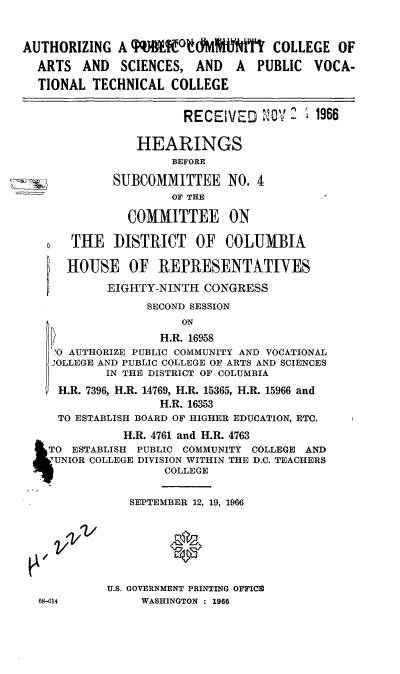 handle is hein.cbhear/cblhabad0001 and id is 1 raw text is: 


AUTHORIZING A q        °     ttYMPLYlW COLLEGE OF
  ARTS AND SCIENCES, AND A PUBLIC VOCA-
  TIONAL TECHNICAL COLLEGE


                       RECEIVED    C     1966

                HEARINGS
                      BEFORE

             SUBCOMMITTEE NO. 4
                      OF THE

               COMMITTEE ON

       THE DISTRICT OF COLUMBIA

       HOUSE OF REPRESENTATIYES
            EIGHTY-NINTH CONGRESS
                  SECOND SESSION
                       ON
                    H.R. 16958
     .0 AUTHORIZE PUBLIC COMMUNITY AND VOCATIONAL
     'OLLEGE AND PUBLIC COLLEGE OF ARTS AND SCIENCES
            IN THE DISTRICT OF COLUMBIA
     H.R. 7396, H.R. 14769, H.R. 15365, H.R. 15966 and
                    H.R. 16353
     TO ESTABLISH BOARD OF HIGHER EDUCATION, ETC.
               H.R. 4761 and H.R. 4763
    TO ESTABLISH PUBLIC COMMUNITY COLLEGE AND
    UNIOR COLLEGE DIVISION WITHIN THE D.C. TEACHERS
                    COLLEGE

               SEPTEMBER 12, 19, 1966






            U.S. GOVERNMENT PRINTING OFFICE
  68-614         WASHINGTON : 1966


