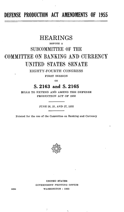 handle is hein.cbhear/cblhabbq0001 and id is 1 raw text is: 



DEFENSE PRODUCTION ACT AMENDMENTS OF 1955


                HEARINGS
                     BEFORE A

            SUBCOMMITTEE OF THE

COMMITTEE ON BANKING AND CURRENCY

          UNITED STATES SENATE

          EIGHTY-FOURTH CONGRESS
                   FIRST SESSION
                       ON

             S. 2163 and S. 2165
        BILLS TO EXTEND ANb AMEND THE DEFENSE
               PRODUCTION ACT OF 1950


               JUNE 20, 21, AND 27, 1955


     Printed for the use of the Committee on Banking and Currency









                      0











                   UNITED STATES
              GOVERNMENT PRINTING OFFICE
   64244          WASHINGTON : 1955


