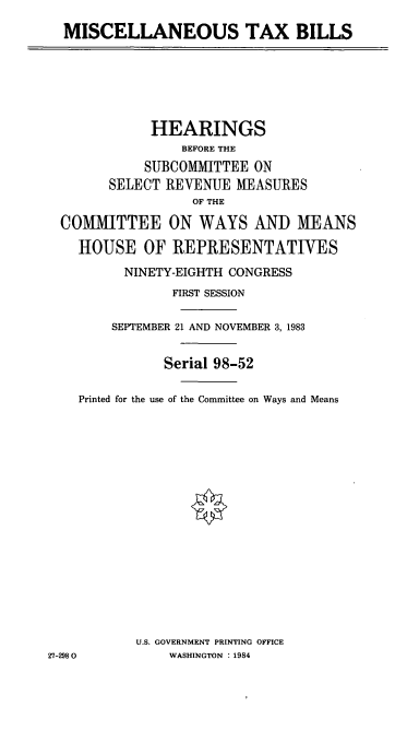 handle is hein.cbhear/cblhabbr0001 and id is 1 raw text is: 

  MISCELLANEOUS TAX BILLS






             HEARINGS
                 BEFORE THE
            SUBCOMMITTEE ON
        SELECT REVENUE MEASURES
                  OF THE

  COMMITTEE ON WAYS AND MEANS

    HOUSE OF REPRESENTATJVES
          NINETY-EIGHTH CONGRESS
                FIRST SESSION

        SEPTEMBER 21 AND NOVEMBER 3, 1983


               Serial 98-52

    Printed for the use of the Committee on Ways and Means


















           U.S. GOVERNMENT PRINTING OFFICE
27-2980        WASHINGTON : 1984


