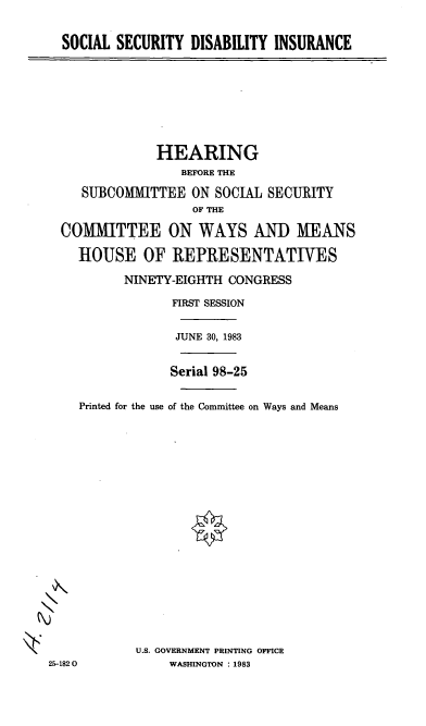 handle is hein.cbhear/cblhabbs0001 and id is 1 raw text is: 


SOCIAL SECURITY DISABILITY INSURANCE


               HEARING
                  BEFORE THE

    SUBCOMMITTEE ON SOCIAL SECURITY
                   OF THE

  COMMITTEE ON WAYS AND MEANS

    HOUSE OF REPRESENTATIVES

          NINETY-EIGHTH CONGRESS

                 FIRST SESSION


                 JUNE 30, 1983


                 Serial 98-25

    Printed for the use of the Committee on Ways and Means



















            U.S. GOVERNMENT PRINTING OFFICE
25-1820         WASHINGTON : 1983


