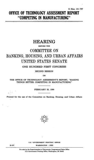 handle is hein.cbhear/cblhabbx0001 and id is 1 raw text is: 


                                           S. HRG. 101-787

OFFICE OF TECHNOLOGY ASSESSMENT REPORT

      COMPETING IN MANUFACTURING


                   HEARING
                       BEFORE THE

                 COMMITTEE ON

BANKING, HOUSING, AND URBAN AFFAIRS

           UNITED STATES SENATE

           ONE HUNDRED FIRST CONGRESS

                     SECOND SESSION

                          ON

  THE OFFICE OF TECHNOLOGY ASSESSMENT'S REPORT, MAKING
       THINGS BETTER: COMPETING IN MANUFACTURING


                    FEBRUARY 28, 1990


Printed for the use of the Committee on Banking, Housing, and Urban Affairs



















                U.S. GOVERNMENT PRINTING OFFICE
  28-957             WASHINGTON  1990


For sale by the Superintendent of Documents, Congressional Sales Office
    U.S. Government Printing Office, Washington, DC 20402


