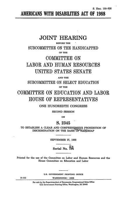 handle is hein.cbhear/cblhabcp0001 and id is 1 raw text is: 

                                          S. HRG. 100-926

  AMERICANS WITH DISABILITIES ACT OF 1988







            JOINT HEARING
                      BEFORE THE

      SUBCOMMITTEE ON TUE HANDICAPPED
                       OF THE

                COMMITTEE ON

     LABOR AND IJA RESOURCES

          UNITED STATES SENATE
                       AND THE

      SUBCOMMITTEE ON SELECT EDUCATION
                       OF THE

COMITTEE ON EDUCATION AND LABOR

       HOUSE OF REPRESENTATIVES

            ONE HUNDREDTH CONGRESS

                   SECOND SESSION
                         ON

                      S. 2345
  TO ESTABLISH A CLEAR AND COMPREHF  PROHIBITION OF
         DISCRIMINATION ON THE BASIS OH )IoAP


                  SEPTEMBER 27, 1988


                    Serial No. V'cA


Printed for the use of the Committee on Labor and Human Resources and the
            House Committee on Education and Labor



               U.S. GOVERNMENT PRINTING OFFICE
  91-312            WASHINGTON: 1989
         For sale by the Superintendent of Documents, Congressional Sales Office
            U.S. Government Printing Office. Washington. DC 20402


