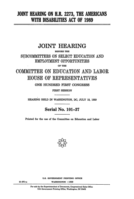 handle is hein.cbhear/cblhabcr0001 and id is 1 raw text is: 


JOINT HEARING ON H.R. 2273, THE AMERICANS

        WITH DISABILITIES ACT OF 1989


            JOINT HEARING
                     BEFORE THE
   SUBCOMMITTEES ON SELECT EDUCATION AND
          EMPLOYMENT OPPORTUNITIES
                       OF THE

COMMITTEE ON EDUCATION AND LABOR

      HOUSE OF REPRESENTATIVES

          ONE HUNDRED FIRST CONGRESS

                    FIRST SESSION


       HEARIG HELD IN WASHINGTON, DC, JULY 18, 1989


                Serial No. 101-37

     Printed for the use of the Committee on Education and Labor


U.S. GOVERNMENT PRINTING OFFICE
     WASHINGTON :1989


21-275 ±:;


For sale by the Superintendent of Documents, Congressional Sales Office
    U.S. Government Printing Office, Washington, DC 20402


