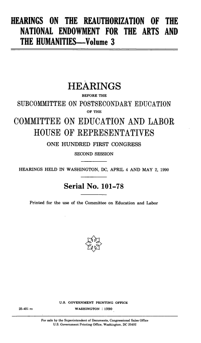 handle is hein.cbhear/cblhabds0001 and id is 1 raw text is: 


HEARINGS ON THE REAUTHORIZATION OF THE

   NATIONAL ENDOWMENT FOR THE ARTS AND

   THE HUMANITIES-Volume 3







                  HEARINGS
                      BEFORE THE
  SUBCOMMITTEE ON POSTSECONDARY EDUCATION
                        OF THE

 COMMITTEE ON EDUCATION AND LABOR

       HOUSE OF REPRESENTATIVES

           ONE HUNDRED FIRST CONGRESS

                    SECOND SESSION


  HEARINGS HELD IN WASHINGTON, DC, APRIL 4 AND MAY 2, 1990


                 Serial No. 101-78


      Printed for the use of the Committee on Education and Labor

















               U.S. GOVERNMENT PRINTING OFFICE
   28-481           WASHINGTON : 1990


For sale by the Superintendent of Documents, Congressional Sales Office
    U.S. Government Printing Office, Washington, DC 20402


