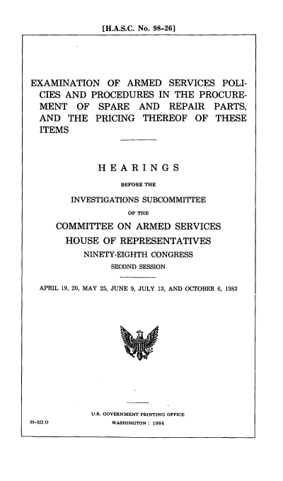 handle is hein.cbhear/cblhabdu0001 and id is 1 raw text is: 

[H.A.S.C. No. 98-26]


EXAMINATION OF ARMED SERVICES POLI-
  CIES AND PROCEDURES IN THE PROCURE-
  MENT OF SPARE AND REPAIR PARTS,
  AND THE PRICING THEREOF OF THESE
  ITEMS



             HEARINGS

                 BEFORE THE

        INVESTIGATIONS SUBCOMMITTEE
                  OF THE
     COMMITTEE ON ARMED SERVICES
       HOUSE OF REPRESENTATIVES
          NINETY-EIGHTH CONGRESS
               SECOND SESSION

  APRIL 19, 20, MAY 25, JUNE 9, JULY 13, AND OCTOBER 6, 1983


U.S. GOVERNMENT PRINTING OFFICE
    WASHINGTON : 1984


80-322 0


