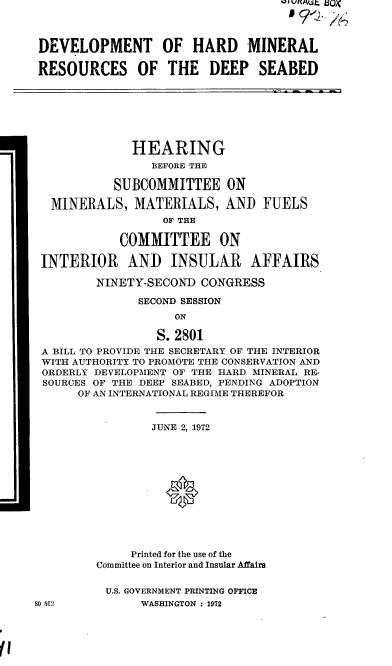handle is hein.cbhear/cblhabeh0001 and id is 1 raw text is: 



DEVELOPMENT OF HARD MINERAL

RESOURCES OF THE DEEP SEABED







              HEARING
                 BEFORE THE

           SUBCOMMITTEE ON

  MINERALS, MATERIALS, AND FUELS
                  OF THE

            COMMITTEE ON

 INTERIOR AND INSULAR AFFAIRS

         NINETY-SECOND CONGRESS

               SECOND SESSION
                    ON

                 S. 2801
 A BILL TO PROVIDE THE SECRETARY OF THE INTERIOR
 WITH AUTHORITY TO PROMOTE THE CONSERVATION AND
 ORDERLY DEVELOPMENT OF THE HARD MINERAL RE-
 SOURCES OF THE DEEP SEABED, PENDING ADOPTION
      OF AN INTERNATIONAL REGIME THEREFOR


                 JUNE 2, 1972





                   0






              Printed for the use of the
         Committee on Interior and Insular Affairs

         U.S. GOVERNMENT PRINTING OFFICE
80 562         WASHINGTON : 1972


