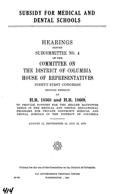 handle is hein.cbhear/cblhabes0001 and id is 1 raw text is: 



   SUBSIDY FOR MEDICAL AND

          DENTAL SCHOOLS







              HEARINGS
                   BEFORE

           SUBCOMMITTEE NO. 4
                   OF THID

            COMMITTEE ON

     THE DISTRICT OF COLUMBIA

     HOUSE OF REPRESENTATIVES

          NINETY-FIRST CONGRESS

               SECOND SESSION
                    ON

        H.R. 18568 and H.R. 18608,
 TO PROVIDE SUPPORT FOR THE HEALTH MANPOWER
 NEEDS IN THE MEDICAL AND DENTAL EDUCATIONAL
 PROGRAMS FOR PRIVATE NONPROFIT MEDICAL AND
 DENTAL SCHOOLS IN THE DISTRICT OF COLUMBIA


       AUGUST 12, SEPTEMBER 10, AND 16, 1970






                   *







   Printed for the use of the Committee on the District of Columbia

          U.S. GOVERNMENT PRINTING OFFICE
49-768         WASHINGTON : 1970


