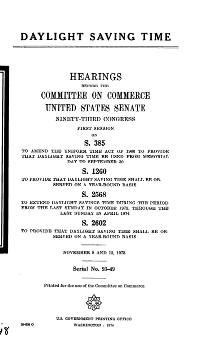 handle is hein.cbhear/cblhabfi0001 and id is 1 raw text is: 






DAYLIGHT SAVING TIME







               HEARINGS
                  BEFORE THE

      COMMITTEE ON COMMERCE

      UNITED STATES SENATE

          NINETY-THIRD CONGRESS

                 FIRST SESSION
                     ON

                   S. 385
TO AMEND THE UNIFORM TIME ACT OF 1966 TO PROVIDE
THAT DAYLIGHT SAVING TIME BE USED FROM MEMORIAL
              DAY TO SEPTEMBER 30

                  S. 1260
TO PROVIDE THAT DAYLIGHT SAVING TIME SHALL BE OB-
          SERVED ON A YEAR-ROUND BASIS

                  S. 2568
TO EXTEND DAYLIGHT SAVINGS TIME DURING THE PERIOD
FROM THE LAST SUNDAY IN OCTOBER 1973, THROUGH THE
            LAST SUNDAY IN APRIL 1974

                  S. 2602
TO PROVIDE THAT DAYLIGHT SAVING TIME SHALL BE OB-
          SERVED ON A YEAR-ROUND BASIS


             NOVEMBER 9 AND 12, 1973


                Serial No. 93-49


       Printed for the use of the Committee on Commerce


                   0



           U.S. GOVERNMENT PRINTING OFFICE
2D499 0         WASHINGTON : 1974


