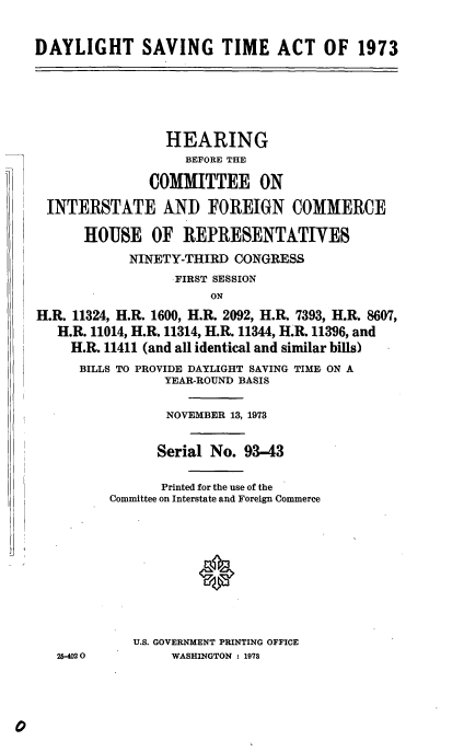 handle is hein.cbhear/cblhabfj0001 and id is 1 raw text is: 


DAYLIGHT SAVING TIME ACT OF 1973






                 HEARING
                    BEFORE THE

               COMMITTEE ON

 INTERSTATE AND FOREIGN COMMERCE

      HOUSE OF REPRESENTATIVES
            NINETY-THIRD CONGRESS
                  FIRST SESSION
                       ON

H.R. 11324, H.R. 1600, H.R. 2092, H.RM 7393, H.R. 8607,
   H.R. 11014, H.R. 11314, H.R. 11344, H.R. 11396, and
     H.R. 11411 (and all identical and similar bills)
     BILLS TO PROVIDE DAYLIGHT SAVING TIME ON A
                 YEAR-ROUND BASIS


                 NOVEMBER 13, 1973


                 Serial No. 93-43

                 Printed for the use of the
          Committee on Interstate and Foreign Commerce











             U.S. GOVERNMENT PRINTING OFFICE
   25-402O        WASHINGTON : 1973


