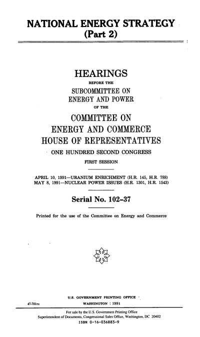 handle is hein.cbhear/cblhabfu0001 and id is 1 raw text is: 



NATIONAL ENERGY STRATEGY

                  (Part 2)







               HEARINGS
                    BEFORE THE

              SUBCOMMITTEE ON
              ENERGY AND POWER
                     OF THE

              COMMITTEE ON

        ENERGY AND COMMERCE

     HOUSE OF REPRESENTATIVES

        ONE HUNDRED SECOND CONGRESS

                  FIRST SESSION


  APRIL 10, 1991-URANIUM ENRICHMENT (H.R. 145, H.R. 788)
  MAY 8, 1991-NUCLEAR POWER ISSUES (H.R. 1301, H.R. 1543)


              Serial No. 102-37


   Printed for the use of the Committee on Energy and Commerce















             U.S. GOVERNMENT PRINTING OFFICE
47-781 a          WASHINGTON : 1991
            For sale by the U.S. Government Printing Office
   Superintendent of Documents, Congressional Sales Office, Washington, DC 20402
                 ISBN 0-16-036883-9


