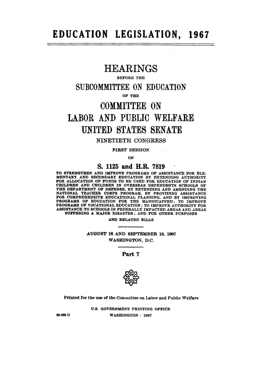 handle is hein.cbhear/cblhabit0001 and id is 1 raw text is: 






EDUCATION           LEGISLATION, 1967







                 HEARINGS
                     BEFORE THE

       SUBCOMMITTEE ON EDUCATION

                       OF THE


               COMMITTEE ON


     LABOR AND PUBLIC WELFARE


         UNITED STATES SENATE

              NINETIETH CONGRESS

                   FIRST SESSION

                        ON

              S. 1125 and H.R. 7819
 TO STRENGTHEN AND IMPROVE PROGRAMS OF ASSISTANCE FOR ELE-
 MENTARY AND SECONDARY EDUCATION BY EXTENDING AUTHORITY
 FOR ALLOCATION OF FUNDS TO BE USED FOR EDUCATION OF INDIAN
 CHILDREN AND CHILDREN IN OVERSEAS DEPENDIENTS SCHOOLS OF
 THE DEPARTMENT OF DEFENSE, BY EXTENDING AND AMENDING THE
 NATIONAL TEACHER CORPS PROGRAM, BY PROVIDING ASSISTANCE
 FOR COMPREHENSIVE EDUCATIONAL PLANNING, AND BY IMPROVING
 PROGRAMS OF EDUCATION FOR THE HANDICAPPED; TO IMPROVE
 PROGRAMS OF VOCATIONAL EDUCATION; TO IMPROVE AUTHORITY FOR
 ASSISTANCE TO SCHOOLS IN FEDERALLY IMPACTED AREAS AND AREAS
    SUFFERING A MAJOR DISASTER; AND FOR OTHER PURPOSES
                  AND RELATED BILLS


           AUGUST 16 AND SEPTEMBER 18, 1967
                  WASHINGTON, D.C.


                      Part 7









    Printed for the use of the Committee on Labor and Public Welfare

            U.S. GOVERNMENT PRINTING OFFICE
 80OM60           WASHINGTON : 1967


