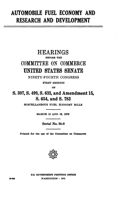 handle is hein.cbhear/cblhabkg0001 and id is 1 raw text is: 

AUTOMOBILE FUEL ECONOMY AND

   RESEARCH AND DEVELOPMENT







             HEARINGS
                BEFORE THE

     COMMITTEE ON COMMERCE

     UNITED STATES SENATE
        NINETY-FOURTH CONGRESS
               FIRST SESSION
                   ON
  S. 307, S. 499, S. 633, and Amendment 15,
            S. 654, and S. 783
       MISCELLANEOUS FUEL ECONOMY BILLS

            MARCH 12 AND 13, 1975

               Serial No. 94-8

     Printed for the use of the Committee on Commeree









          U.S. GOVERNMENT PRINTING OFFICE
50-M          WASHINGTON : 1976


