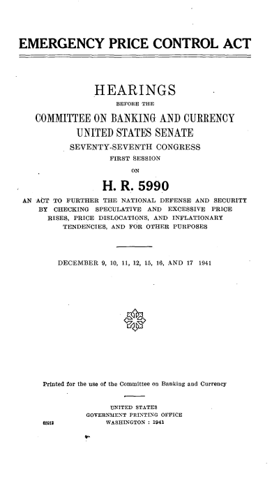 handle is hein.cbhear/cblhabkx0001 and id is 1 raw text is: 





EMERGENCY PRICE CONTROL ACT






                HEARINGS

                    BEFORE THE

   COMMITTEE ON BANKING AND CURRENCY

            UNITED STATES SENATE

            SEVENTY-SEVENTH CONGRESS
                   FIRST SESSION

                        ON


                  H. R. 5990

 AN ACT TO FURTHER THE NATIONAL DEFENSE AND SECURITY
    BY CHECKING SPECULATIVE AND EXCESSIVE PRICE
      RISES, PRICE DISLOCATIONS, AND INFLATIONARY
         TENDENCIES, AND FOR OTHER PURPOSES


   DECEMBER 9, 10, 11, 12, 15, 16, AND 17 1941


















Printed for the use of the Committee on Banking and Currency



              UNITED STATES
         GOVERNMENT PRINTING OFFICE
65912        WASHINGTON : 1941


