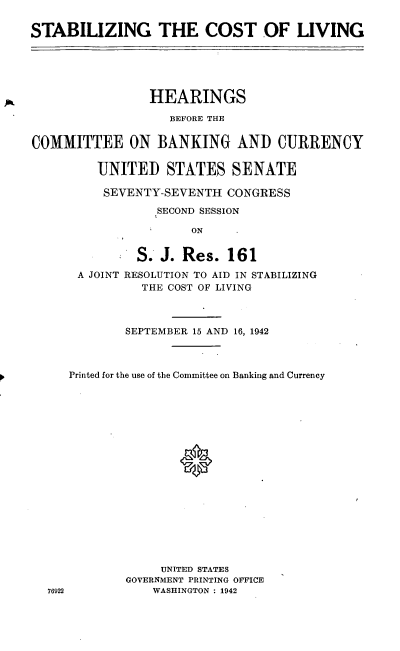 handle is hein.cbhear/cblhabla0001 and id is 1 raw text is: 

STABILIZING THE COST OF LIVING





                 HEARINGS

                   BEFORE THE

COMMITTEE ON BANKING AND CURRENCY

         UNITED STATES SENATE

         SEVENTY-SEVENTH CONGRESS
                  SECOND SESSION

                      ON


               S. J. Res. 161

       A JOINT RESOLUTION TO AID IN STABILIZING
               THE COST OF LIVING


76922


        SEPTEMBER 15 AND 16, 1942



Printed for the use of the Committee on Banking and Currency



















             UNITED STATES
        GOVERNMENT PRINTING OFFICE
            WASHINGTON : 1942



