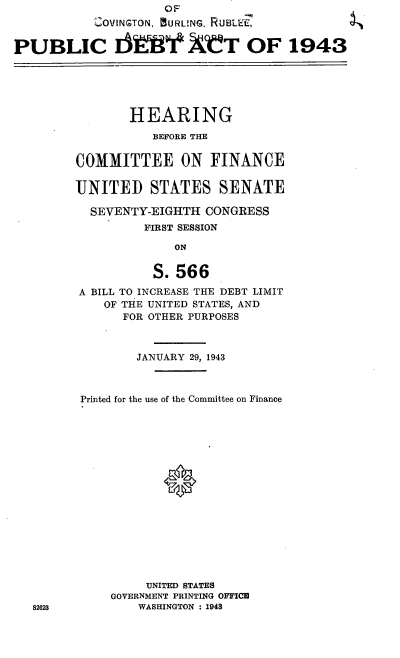 handle is hein.cbhear/cblhablb0001 and id is 1 raw text is:                      OF          9
           ,I OVINGTON, BURLUNG. RUBLEiZ,


PUBLIC Ifl XIP T OF 1943






                HEARING
                   BEFORE THE


         COMMITTEE ON FINANCE

         UNITED STATES SENATE

           SEVENTY-EIGHTH CONGRESS
                  FIRST SESSION

                      ON


                   S. 566

         A BILL TO INCREASE THE DEBT LIMIT
            OF THE UNITED STATES, AND
               FOR OTHER PURPOSES



                 JANUARY 29, 1943



         Printed for the use of the Committee on Finance






                     0










                  UNITED STATES
             GOVERNMENT PRINTING OFFICE
   82623         WASHINGTON : 1943


