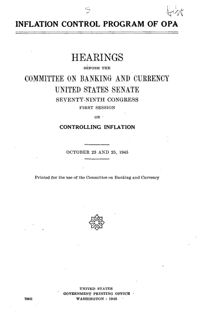 handle is hein.cbhear/cblhabll0001 and id is 1 raw text is: 



INFLATION CONTROL PROGRAM OF OPA


              HEARINGS

                 BEFORE THE

COMMITTEE ON BANKING AND CURRENCY

         UNITED STATES SENATE

         SEVENTY-NINTH CONGRESS
                FIRST SESSION

                    ON

          CONTROLLING INFLATION




            OCTOBER 23 AND 25, 1945




   Printed for the use of the Committee on Banking and Currency








                   *













                UNITED STATES
           GOVERNMENT PRINTING OFFICE
78411          WASHINGTON : 1945


