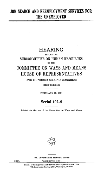 handle is hein.cbhear/cblhabml0001 and id is 1 raw text is: 



JOB SEARCH AND REEMPLOYMENT SERVICES FOR

                THE UNEMPLOYED


              HEARING
                  BEFORE THE

  SUBCOMMITTEE ON HUMAN RESOURCES
                    OF THE

COMMITTEE ON WAYS AND MEANS

   HOUSE OF REPRESENTATWES

      ONE HUNDRED SECOND CONGRESS

                 FIRST SESSION


               FEBRUARY 28, 1991


               Serial 102-9


   Printed for the use of the Committee on Ways and Means


43-247=


      U.S. GOVERNMENT PRINTING OFFICE
           WASHINGTON : 1991
For sale by the Superintendent of Documents, Congressional Sales Office
    U.S. Government Printing Office, Washington, DC 20402


