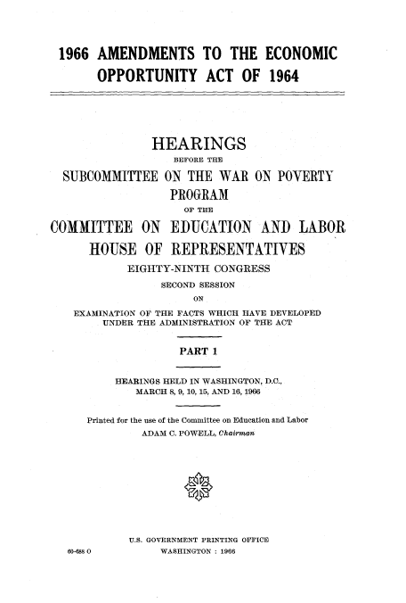 handle is hein.cbhear/cblhabna0001 and id is 1 raw text is: 





1966 AMENDMENTS TO THE ECONOMIC


       OPPORTUNITY      ACT OF 1964







               HEARINGS
                   BEFORE THE

  SUBCOMMITTEE ON THE WAR ON POVERTY

                  PR0RAM
                    OF THE

COMMITTEE ON EDUCATION AND LABOR

      HOUSE OF REPRESENTATIVES

            EIGHTY-NINTH CONGRESS

                 SECOND SESSION
                      ON

    EXAMINATION OF THE FACTS WHICH HAVE DEVELOPED
        UNDER THE ADMINISTRATION OF THE ACT


                    PART 1


          HEARINGS HELD IN WASHINGTON, D.C.,
             MARCH 8, 9, 10, 15, AND 16, 1966


      Printed for the use of the Committee on Education and Labor
              ADAM C. POWELL, Chairman












            U.S. GOVERNMENT PRINTING OFFICE
   60-6880       WASHINGTON : 19'6


