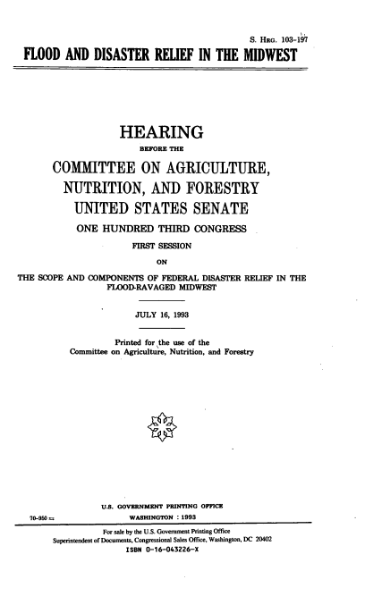 handle is hein.cbhear/cblhabnl0001 and id is 1 raw text is: 


                                             S. HRG. 103-197

 FLOOD AND DISASTER RELIEF IN THE MIDWEST








                    HEARING
                        BFORE THE

       COMITTEE ON AGRICULTURE,

         NUTRITION, AND FORESTRY

           UNITED STATES SENATE

           ONE HUNDRED THIRD CONGRESS

                      FIRST SESSION

                           ON

THE SCOPE AND COMPONENTS OF FEDERAL DISASTER RELIEF IN THE
                 FLOOD-RAVAGED MIDWEST


                       JULY 16, 1993


                   Printed for the use of the
          Committee on Agriculture, Nutrition, and Forestry

















                U.S. GOVERNMENT PRINTING OFFICE
  70-950 rn           WASHINGTON : 1993
                 For sale by the U.S. Government Printing Office
       Superintendent of Documents, Congressional Sales Office, Washington, DC 20402
                     ISBN 0-16-043226-X


