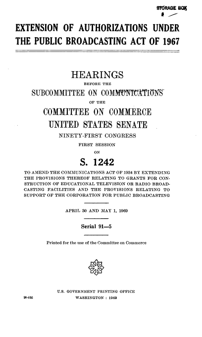 handle is hein.cbhear/cblhabon0001 and id is 1 raw text is: 
                                        MTRAGE B09




EXTENSION OF AUTHORIZATIONS UNDER


THE PUBLIC BROADCASTING ACT OF 1967






                HEARINGS
                    BEFORE THE

     SUBCOMMITTEE ON COMMVWXiItW

                     OF THE

        COMMITTEE ON COMMERCE


        UNITED STATES SENATE

            NINETY-FIRST CONGRESS

                  FIRST SESSION
                      ON

                  S. 1242

   TO AMEND THE COMMUNICATIONS ACT OF 1934 BY EXTENDING
   THE PROVISIONS THEREOF RELATING TO GRANTS FOR CON-
   STRUCTION OF EDUCATIONAL TELEVISION OR RADIO BROAD-
   CASTING FACILITIES AND THE PROVISIONS RELATING TO
   SUPPORT OF THE CORPORATION FOR PUBLIC BROADCASTING


              APRIL 30 AND MAY 1, 1969


                   Serial 91-5


         Printed for the use of the Committee on Commerce






                     0



            U.S. GOVERNMENT PRINTING OFFICE
  2-866          WASHINGTON: 1969



