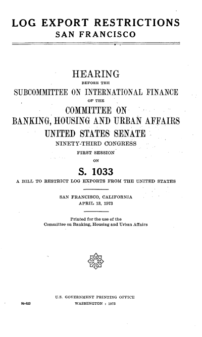 handle is hein.cbhear/cblhabor0001 and id is 1 raw text is: 



LOG EXPORT RESTRICTIONS

           SAN   FRANCISCO







                HEARING
                  BEFORE THE

 SUBCOMMITTEE  ON  INTERNATIONAL   FINANCE
                    OF THE

              COMMITTEE ON

BANKING,   HOUSING   AND  URBAN   AFFAIRS

        UNITED STATES SENATE

           NINETY-THIRD CONGRESS

                 FIRST SESSION
                     ON


                 S.  1033
 A BILL TO RESTRICT LOG EXPORTS FROM THE UNITED STATES


            SAN FRANCISCO, CALIFORNIA
                 APRIL 13, 1973


               Printed for the use of the
        Committee on Banking, Housing and Urban Affairs














           U.S. GOVERNMENT PRINTING OFFICE
  94-853        WASHINGTON : 1973


