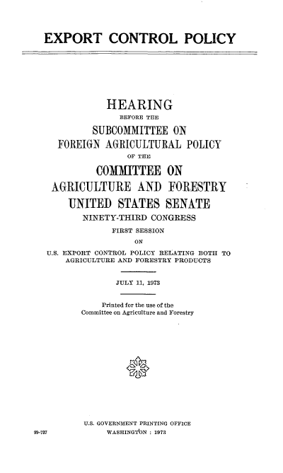 handle is hein.cbhear/cblhabot0001 and id is 1 raw text is: 




EXPORT CONTROL POLICY


            HEARING
              BEFORE THE

         SUBCOMMITTEE ON

  FOREIGN AGRICULTURAL POLICY
                OF THE

          COMMITTEE ON

 AGRICULTURE AND FORESTRY

    UNITED STATES SENATE

       NINETY-THIRD CONGRESS

             FIRST SESSION
                 ON
U.S. EXPORT CONTROL POLICY RELATING BOTH TO
    AGRICULTURE AND FORESTRY PRODUCTS


       JULY 11, 1973


    Printed for the use of the
Committee on Agriculture and Forestry















U.S. GOVERNMENT PRINTING OFFICE
     WASHINGT'ON : 1973


99-737



