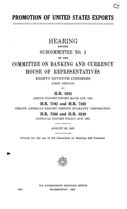 handle is hein.cbhear/cblhabpg0001 and id is 1 raw text is: 





PROMOTION OF UNITED STATES EXPORTS







                 HEARING
                     BEFORE

             SUBCOMMITTEE NO. 3

                     OF THE

COMMITTEE ON BANKING AND CURRENCY


      HOUSE OF REPRESENTATIVES

           EIGHTY-SEVENTH  CONGRESS
                  FIRST SESSION
                       ON

                    H.R. 8381
          AMEND EXPORT-1IPORT BANK ACT, 1945

             H.R. 7102 and H.R. 7103
 CREATE AMERICAN EXPORT CREDITS GUARANTY CORPORATION

             H.R. 7266 and H.R. 8249
           NATIONAL EXPORT POLICY ACT, 1961


                  AUGUST 30, 1961


    Printed for the use of the Conunittee on Banking and Currency
















             U.S. GOVERNMENT PRINTING OFFICE
   74692         WASHINGTON: 1961


