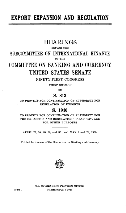 handle is hein.cbhear/cblhabpk0001 and id is 1 raw text is: 




EXPORT EXPANSION AND REGULATION







                HEARINGS
                    BEFORE THE

SUBCOMMITTEE ON INTERNATIONAL FINANCE
                     OF THE

COMMITTEE ON BANKING AND CURRENCY

         UNITED STATES SENATE

             NINETY-FIRST CONGRESS

                  FIRST SESSION
                       ON

                     S. 813
     TO PROVIDE FOR CONTINUATION OF AUTHORITY FOR
              REGULATION OF EXPORTS

                    S. 1940
     TO PROVIDE FOR CONTINUATION OF AUTHORITY FOR
     THE EXPANSION AND REGULATION OF EXPORTS, AND
                FOR OTHER PURPOSES


       APRIL 23, 24, 28, 29, and 30; and MAY 1 and 28, 1969


       Printed for the use of the Committee on Banking and Currency






                     0







            U.S. GOVERNMENT PRINTING OFFICE
  29-8060        WASHINGTON : 1969


