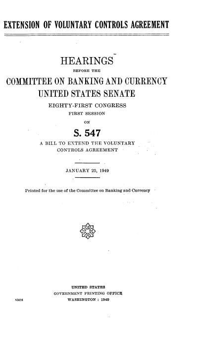 handle is hein.cbhear/cblhabpo0001 and id is 1 raw text is: 



EXTENSION OF VOLUNTARY CONTROLS AGREEMENT


                HEARINGS
                   BEFORE THE

COMMITTEE ON BANKING AND CURRENCY

         UNITED STATES SENATE

            EIGHTY-FIRST CONGRESS
                  FIRST SESSION

                      ON

                   S. 547

          A BILL TO EXTEND THE VOLUNTARY
               CONTROLS AGREEMENT



                 JANUARY 25, 1949



     Printed for the use of the Committee on Banking and Currency







                     0











                   UNITED STATES
              GOVERNMENT PRINTING OFFICE
   85454          WASHINGTON : 1949


