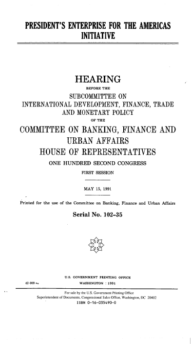 handle is hein.cbhear/cblhabpu0001 and id is 1 raw text is: 



PRESIDENT'S   ENTERPRISE FOR THE AMERICAS

                   INITIATIVE


                  HEARING
                      BEFORE THE
                SUBCOMMITTEE ON
 INTERNATIONAL DEVELOPMENT, FINANCE, TRADE
              AND  MONETARY POLICY
                        OF THE

COMMITTEE ON BANKING, FINANCE AND

               URBAN AFFAIRS

      HOUSE OF REPRESENTATIVES

          ONE HUNDRED   SECOND  CONGRESS
                    FIRST SESSION


MAY 15, 1991


Printed for the use of the Committee on Banking, Finance and Urban Affairs

                  Serial No. 102-35


U.S. GOVERNMENT PRINTING OFFICE
     WASHINGTON : 1991


42-909 ±


         For sale by the U.S. Government Printing Office
Superintendent of Documents, Congressional Sales Office, Washington, DC 20402
             ISBN 0-16-035490-0



