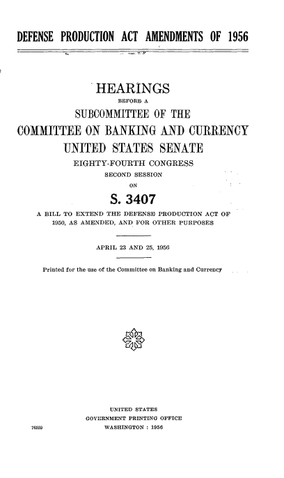 handle is hein.cbhear/cblhabqi0001 and id is 1 raw text is: 




DEFENSE PRODUCTION ACT AMENDMENTS OF 1956


                HEARINGS
                    BEFORD A

            SUBCOMMITTEE OF THE

COMMITTEE ON BANKING AND CURRENCY


         UNITED STATES SENATE

           EIGHTY-FOURTH CONGRESS
                  SECOND SESSION
                       ON

                   S. 3407

    A BILL TO EXTEND THE DEFENSE PRODUCTION ACT OF
       1950, AS AMENDED, AND FOR OTHER PURPOSES


           APRIL 23 AND 25, 1956


Printed for the use of the Committee on Banking and Currency











                 0








              UNITED STATES
         GOVERNMENT PRINTING OFFICE
9            WASHINGTON : 1956


