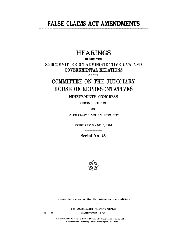 handle is hein.cbhear/cblhabqt0001 and id is 1 raw text is: 





  FALSE CLAIMS ACT AMENDMENTS








                HEARINGS
                    BEFORE THE

 SUBCOMMITTEE ON ADMINISTRATIVE LAW AND
          GOVERNMENTAL RELATIONS
                      OF THE

    COMMITTEE ON THE JUDICIARY

    HOUSE OF REPRESENTATIVES

            NINETY-NINTH CONGRESS

                  SECOND SESSION

                       ON

           FALSE CLAIMS ACT AMENDMENTS


               FEBRUARY 5 AND 6, 1986


                  Serial No. 48


















      Printed for the use of the Committee on the Judiciary


             U.S. GOVERNMENT PRINTING OFfiCE
59-4150           WASHINGTON : 1986

      For sale by the Superintendent of Documents, Congressional Sales Office
          U.S Government Printing Office, Washington, DC 2040'2



