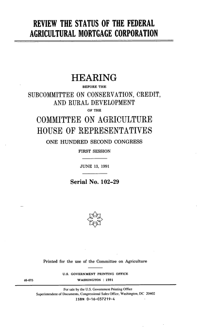 handle is hein.cbhear/cblhabqv0001 and id is 1 raw text is: 



REVIEW THE STATUS OF THE FEDERAL

AGRICULTURAL MORTGAGE CORPORATION


               HEARING
                  BEFORE THE

SUBCOMMITTEE ON CONSERVATION, CREDIT,
        AND   RURAL  DEVELOPMENT
                    OF THE

   COMMITTEE ON AGRICULTURE

   HOUSE OF REPRESENTATIVES

      ONE  HUNDRED   SECOND  CONGRESS

                 FIRST SESSION


                 JUNE 13, 1991


              Serial No. 102-29


46-675


Printed for the use of the Committee on Agriculture

      U.S. GOVERNMENT PRINTING OFFICE
           WASHINGTON : 1991


         For sale by the U.S. Government Printing Office
Superintendent of Documents, Congressional Sales Office, Washington, DC 20402
             ISBN 0-16-037219-4


