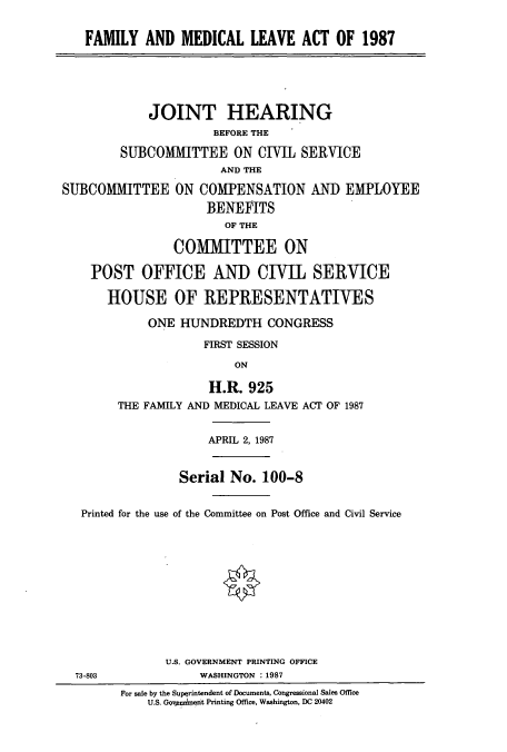 handle is hein.cbhear/cblhabrh0001 and id is 1 raw text is: 


FAMILY AND MEDICAL LEAVE ACT OF 1987


             JOINT HEARING
                      BEFORE THE

         SUBCOMMITTEE ON CIVIL SERVICE
                       AND THE

SUBCOMMITTEE ON COMPENSATION AND EMPLOYEE
                     BENEFITS
                        OF THE

                COMMITTEE ON

    POST OFFICE AND CIVIL SERVICE

       HOUSE OF REPRESENTATIVES


    ONE HUNDREDTH CONGRESS

             FIRST SESSION

                 ON

             H.R. 925
THE FAMILY AND MEDICAL LEAVE ACT OF 1987


                    APRIL 2, 1987


               Serial No. 100-8


 Printed for the use of the Committee on Post Office and Civil Service












             U.S. GOVERNMENT PRINTING OFFICE
73-803            WASHINGTON :1987
       For sale by the Superintendent of Documents, Congressional Sales Office
           U.S. Govpeednent Printing Office, Washington, DC 20402


