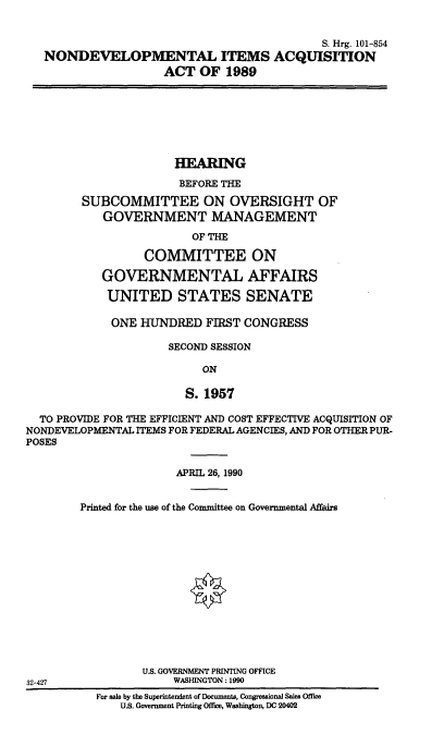 handle is hein.cbhear/cblhabrw0001 and id is 1 raw text is: 


                                          S. Hrg. 101-854
NONDEVELOPMENTAL ITEMS ACQUISITION
                  ACT OF 1989


                       HEARING
                       BEFORE THE

        SUBCOMMITTEE ON OVERSIGHT OF
            GOVERNMENT MANAGEMENT

                         OF THE

                  COMMITTEE ON

            GOVERNMENTAL AFFAIRS

            UNITED STATES SENATE

            ONE HUNDRED FIRST CONGRESS

                      SECOND SESSION

                           ON

                        S. 1957

  TO PROVIDE FOR THE EFFICIENT AND COST EFFECTIVE ACQUISITION OF
NONDEVELOPMENTAL ITEMS FOR FEDERAL AGENCIES, AND FOR OTHER PUR-
POSES


               APRIL 26, 1990


Printed for the use of the Committee on Governmental Affairs






                 0







         U.S. GOVERNMENT PRINTING OFFICE
              WASHINGTON: 1990


32-427


For sale by the Superintendent of Documents, Congresional Sales Office
    U.S. Government Printing Offie, Washington, DC 20402



