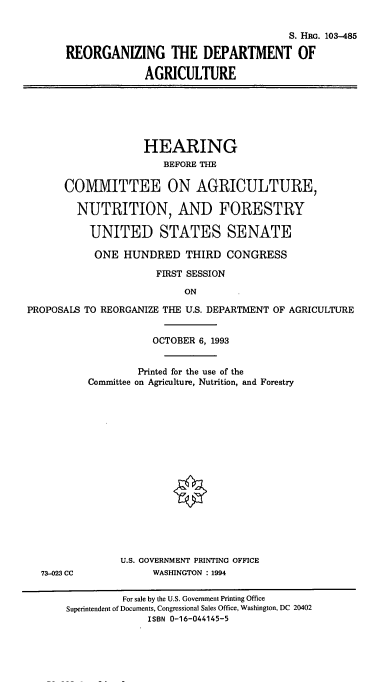 handle is hein.cbhear/cblhabsi0001 and id is 1 raw text is: 

                                      S. HRG. 103-485

REORGANIZING THE DEPARTMENT OF

             AGRICULTURE


             HEARING
                 BEFORE THE

COMMITTEE ON AGRICULTURE,

  NUTRITION, AND FORESTRY

    UNITED STATES SENATE

    ONE   HUNDRED   THIRD  CONGRESS

               FIRST SESSION

                    ON


PROPOSALS


























  73-023 CC


TO REORGANIZE THE U.S. DEPARTMENT OF AGRICULTURE


            OCTOBER 6, 1993


         Printed for the use of the
 Committee on Agriculture, Nutrition, and Forestry

















      U.S. GOVERNMENT PRINTING OFFICE
            WASHINGTON : 1994


         For sale by the U.S. Government Printing Office
Superintendent of Documents, Congressional Sales Office, Washington, DC 20402
              ISBN 0-16-044145-5



