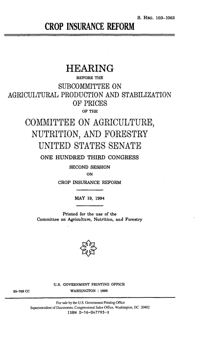 handle is hein.cbhear/cblhabsk0001 and id is 1 raw text is: 

                                          S. HRG. 103-1063

            CROP INSURANCE REFORM







                   HEARING
                      BEFORE THE

                SUBCOMMITTEE ON
AGRICULTURAL PRODUCTION AND STABILIZATION
                     OF PRICES
                        OF THE

      COMMITTEE ON AGRICULTURE,

        NUTRITION, AND FORESTRY

          UNITED STATES SENATE

          ONE HUNDRED THIRD CONGRESS

                    SECOND SESSION
                         ON
                CROP INSURANCE REFORM


                      MAY 19, 1994


                  Printed for the use of the
         Committee on Agriculture, Nutrition, and Forestry












               U.S. GOVERNMENT PRINTING OFFICE
  93-768 CC         WASHINGTON : 1995

                For sale by the U.S. Government Printing Office
       Superintendent of Documents, Congressional Sales Office, Washington, DC 20402
                   ISBN 0-16-047793-X


