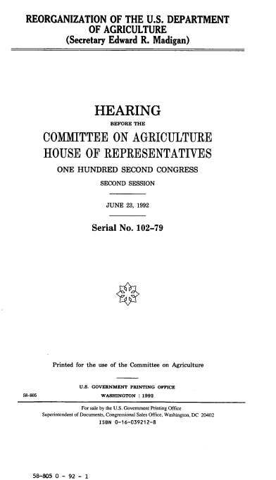 handle is hein.cbhear/cblhabsp0001 and id is 1 raw text is: 

REORGANIZATION OF THE U.S. DEPARTMENT
               OF  AGRICULTURE
          (Secretary Edward R. Madigan)


                 HEARING
                     BEFORE THE

     COMMITTEE ON AGRICULTURE

     HOUSE OF REPRESENTATIVES

        ONE  HUNDRED SECOND CONGRESS

                   SECOND SESSION


                   JUNE  23, 1992


                 Serial No. 102-79



















       Printed for the use of the Committee on Agriculture


              U.S. GOVERNMENT PRINTING OFFICE
58-805             WASHINGTON : 1992

              For sale by the U.S. Government Printing Office
     Superintendent of Documents, Congressional Sales Office, Washington, DC 20402
                  ISBN 0-16-039212-8


58-805 0 - 92 - 1


