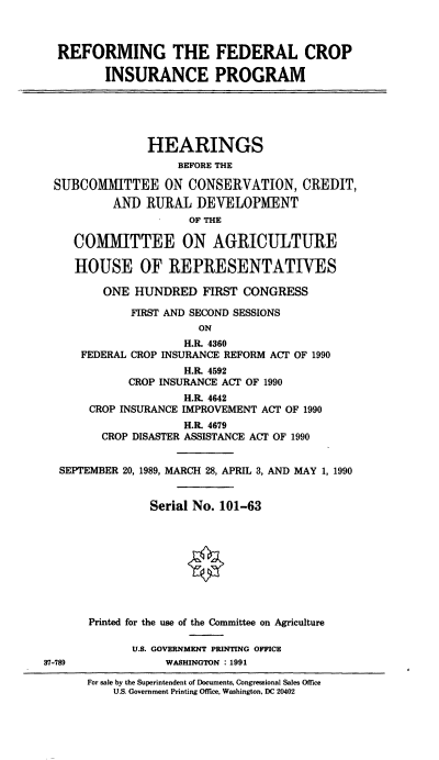 handle is hein.cbhear/cblhabsr0001 and id is 1 raw text is: 



  REFORMING THE FEDERAL CROP

         INSURANCE PROGRAM





               HEARINGS
                    BEFORE THE

  SUBCOMMITTEE ON CONSERVATION, CREDIT,
          AND  RURAL   DEVELOPMENT
                      OF THE

    COMMITTEE ON AGRICULTURE

    HOUSE OF REPRESENTATIVES

         ONE  HUNDRED   FIRST CONGRESS

             FIRST AND SECOND SESSIONS
                       ON
                     H.R. 4360
      FEDERAL CROP INSURANCE REFORM ACT OF 1990
                     H.R. 4592
             CROP INSURANCE ACT OF 1990
                     H.R. 4642
       CROP INSURANCE IMPROVEMENT ACT OF 1990
                     H.R. 4679
         CROP DISASTER ASSISTANCE ACT OF 1990


  SEPTEMBER 20, 1989, MARCH 28, APRIL 3, AND MAY 1, 1990


                Serial No. 101-63









       Printed for the use of the Committee on Agriculture

             U.S. GOVERNMENT PRINTING OFFICE
37-189            WASHINGTON : 1991


For sale by the Superintendent of Documents, Congressional Sales Office
    U.S. Government Printing Office, Washington, DC 20402



