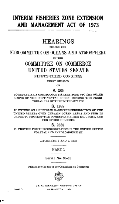 handle is hein.cbhear/cblhabsw0001 and id is 1 raw text is: 




  INTERIM   FISHERIES ZONE EXTENSION

    AND   MANAGEMENT ACT OF 1973




                HEARINGS
                   BEFORE THE

SUBCOMMITTEE ON OCEANS AND ATMOSPHERE
                     OF THE

       COMMITTEE ON COMMERCE

         UNITED STATES SENATE

            NINETY-THIRD  CONGRESS
                  FIRST SESSION
                       ON

                     S. 380
  TO ESTABLISH A CONTIGUOUS FISHERY ZONE (TO THE OUTER
  LIMITS OF THE CONTINENTAL SHELF) BEYOND THE TERRI-
           TORIAL SEA OF THE UNITED STATES

                    S. 1988
  TO EXTEND ON AN INTERIM BASIS THE JURISDICTION OF THE
  UNITED STATES OVER CERTAIN OCEAN AREAS AND FISH IN
  ORDER TO PROTECT THE DOMESTIC FISHING INDUSTRY, AND
                FOR OTHER PURPOSES

                    S. 2338
  TO PROVIDE FOR THE CONSERVATION OF THE UNITED STATES
            COASTAL AND ANADROMOUS FISH


               DECEMBER 6 AND 7, 1973


                    PART  1


                 Serial No. 93-51


         Printed for the use of the Committee on Commerce





            U.S. GOVERNMENT PRINTING OFFICE
  26-4860         WASHINGTON : 1974


