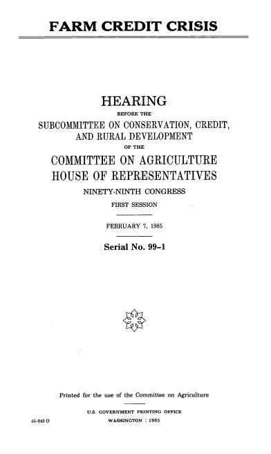 handle is hein.cbhear/cblhabte0001 and id is 1 raw text is: 

FARM CREDIT CRISIS


              HEARING
                 BEFORE THE
 SUBCOMMITTEE ON CONSERVATION, CREDIT,
         AND RURAL DEVELOPMENT
                  OF THE

    COMMITTEE ON AGRICULTURE

    HOUSE OF REPRESENTATIVES
          NINETY-NINTH CONGRESS
                FIRST SESSION

                FEBRUARY 7, 1985

              Serial No. 99-1
















      Printed for the use of the Committee on Agriculture

           U.S. GOVERNMENT PRINTING OFFICE
45-0430        WASHINGTON : 1985


