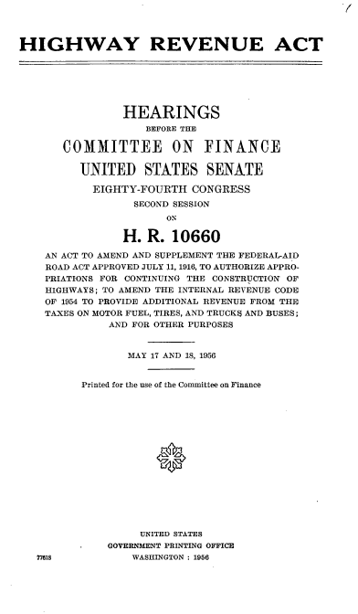 handle is hein.cbhear/cblhabti0001 and id is 1 raw text is: 7


HIGHWAY REVENUE ACT







                HEARINGS
                    BEFORE THE

       COMMITTEE ON FINANCE

         UNITED STATES SENATE

           EIGHTY-FOURTH   CONGRESS
                  SECOND SESSION
                       ON

                H.  R.  10660

    AN ACT TO AMEND AND SUPPLEMENT THE FEDERAL-AID
    ROAD ACT APPROVED JULY 11, 1916, TO AUTHORIZE APPRO-
    PRIATIONS FOR CONTINUING THE CONSTRUCTION OF
    HIGHWAYS; TO AMEND THE INTERNAL REVENUE CODE
    OF 1954 TO PROVIDE ADDITIONAL REVENUE FROM THE
    TAXES ON MOTOR FUEL, TIRES, AND TRUCKS AND BUSES;
              AND FOR OTHER PURPOSES


                 MAY 17 AND 18, 1956


          Printed for the use of the Committee on Finance
















                   UNITED STATES
              GOVERNMENT PRINTING OFFICE
   77618         WASHINGTON : 1956


