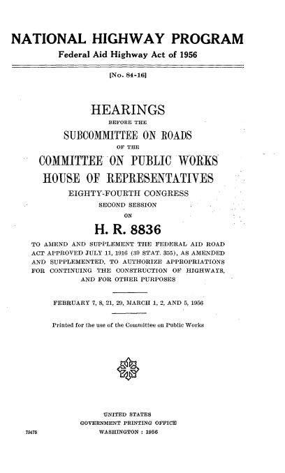 handle is hein.cbhear/cblhabtj0001 and id is 1 raw text is: 




NATIONAL HIGHWAY PROGRAM

          Federal Aid Highway Act of 1956


                    [No. 84-161





                HEARINGS
                    BEFORE THE

           SUBCOMMITTEE   ON  ROADS
                     OF THE

      COMMITTEE ON PUBLIC WORKS


      HOUSE OF REPRESENTATIVES

           EIGHTY-FOURTH   CONGRESS
                  SECOND SESSION
                       ON

                 H. R.  8836

    TO AMEND AND SUPPLEMENT THE FEDERAL AID ROAD
    ACT APPROVED JULY 11, 1916 (39 STAT. 355), AS AMENDED
    AND SUPPLEMENTED, TO AUTHORIZE APPROPRIATIONS
    FOR CONTINUING THE CONSTRUCTION OF HIGHWAYS,
              AND FOR OTHER PURPOSES



        FEBRUARY 7, 8, 21, 29, MARCH 1, 2, AND 5, 1956


        Printed for the use of the Committee on Public Works













                   UNITED STATES
              GOVERNMENT PRINTING OFFICE
   75475          WASHINGTON : 1956


