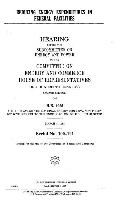 handle is hein.cbhear/cblhabtm0001 and id is 1 raw text is: 


      REDUCING ENERGY EXPENDITURES IN

               FEDERAL FACILITIES






                   HEARING
                      BEFORE THE

                 SUBCOMMITTEE ON
                 ENERGY  AND  POWER
                        OF THE

                 COMMITTEE ON

          ENERGY AND COMMERCE

       HOUSE OF REPRESENTATIVES

             ONE  HUNDREDTH CONGRESS

                    SECOND SESSION

                          ON

                      H.R. 4065
 A BILL TO AMEND THE NATIONAL ENERGY CONSERVATION POLICY
ACT WITH RESPECT TO THE ENERGY POLICY OF THE UNITED STATES


                     MARCH  8, 1988


                Serial  No.  100-191


     Printed for the use of the Committee on Energy and Commerce












                U.S. GOVERNMENT PRINTING OFFICE
  92-49J4.           WASHINGTON : 1989

         For sale by the Superintendent of Documents, Congressional Sales Office
             U.S. Government Printing Office, Washington, DC 20402


