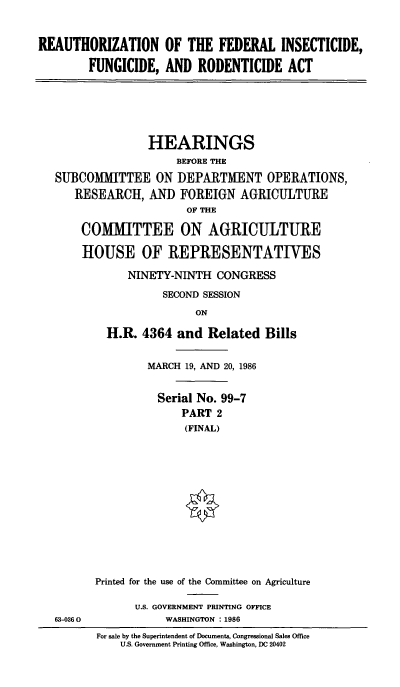 handle is hein.cbhear/cblhabtq0001 and id is 1 raw text is: 


REAUTHORIZATION OF THE FEDERAL INSECTICIDE,

        FUNGICIDE, AND RODENTICIDE ACT






                  HEARINGS
                      BEFORE THE
   SUBCOMMITTEE ON DEPARTMENT OPERATIONS,
      RESEARCH, AND FOREIGN AGRICULTURE
                        OF THE

       COMMITTEE ON AGRICULTURE

       HOUSE OF REPRESENTATIVES

              NINETY-NINTH CONGRESS
                    SECOND SESSION
                         ON

           H.R. 4364 and Related Bills

                 MARCH 19, AND 20, 1986


                   Serial No. 99-7
                       PART 2
                       (FINAL)













         Printed for the use of the Committee on Agriculture

               U.S. GOVERNMENT PRINTING OFFICE
   63-0360          WASHINGTON : 1986
         For sale by the Superintendent of Documents, Congressional Sales Office
             U.S. Government Printing Office, Washington, DC 20402


